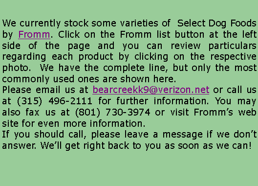 Text Box: We currently stock some varieties of  Select Dog Foods by Fromm. Click on the Fromm list button at the left side of the page and you can review particulars regarding each product by clicking on the respective photo.  We have the complete line, but only the most commonly used ones are shown here.Please email us at bearcreekk9@verizon.net or call us at (315) 496-2111 for further information. You may also fax us at (801) 730-3974 or visit Fromms web site for even more information.If you should call, please leave a message if we dont answer. Well get right back to you as soon as we can!