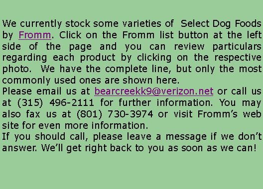 Text Box: We currently stock some varieties of  Select Dog foods by Eagle Pack and Arkat. All other Eagle Pack and Arkat products except Prism are available from us with very short lead times.Click on the Eagle Pack or Arkat list buttons at the left side of the page and you can review particulars regarding each product by clicking on the respective trade name, for the Eagle Pack or Arkat web sites. Please email us at bearcreekk9@verizon.net or call us at (315) 496-2111 for further information. You may also fax us at (801) 730-3974.If you should call, please leave a message if we don�t answer. We�ll get right back to you as soon as we can!